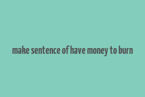 make sentence of have money to burn