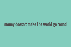 money doesn t make the world go round