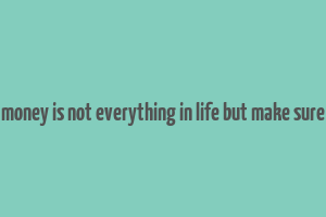 money is not everything in life but make sure