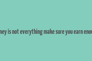 money is not everything make sure you earn enough