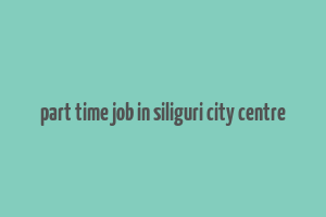 part time job in siliguri city centre