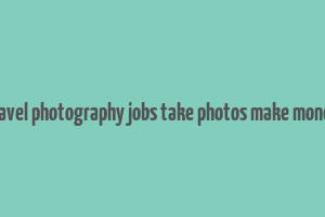 travel photography jobs take photos make money