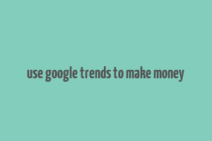 use google trends to make money