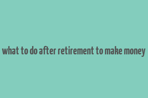 what to do after retirement to make money