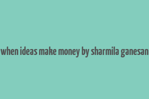 when ideas make money by sharmila ganesan