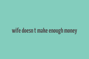 wife doesn t make enough money