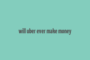 will uber ever make money