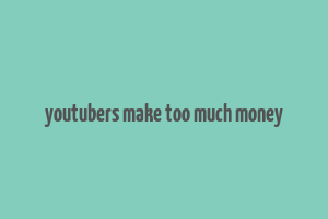 youtubers make too much money