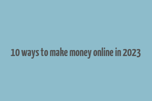 10 ways to make money online in 2023