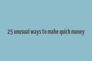 25 unusual ways to make quick money