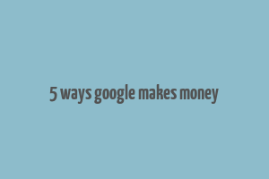 5 ways google makes money