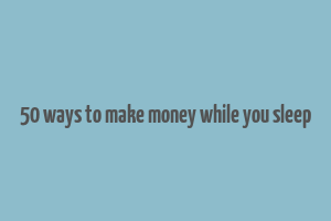 50 ways to make money while you sleep