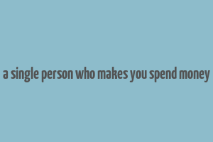 a single person who makes you spend money