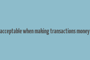 acceptable when making transactions money