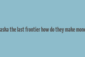 alaska the last frontier how do they make money