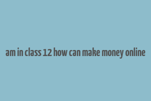 am in class 12 how can make money online