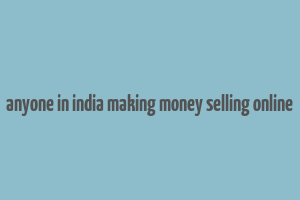 anyone in india making money selling online