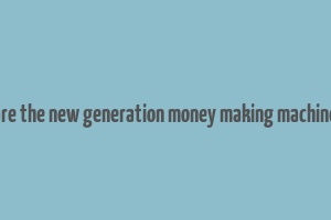 are the new generation money making machine