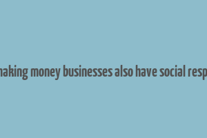 as well as making money businesses also have social responsibilities