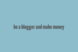 be a blogger and make money