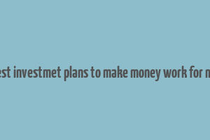 best investmet plans to make money work for me