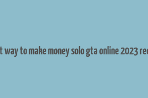 best way to make money solo gta online 2023 reddit