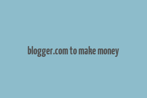 blogger.com to make money