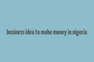 business idea to make money in nigeria