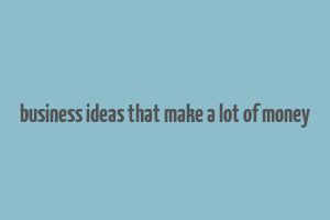 business ideas that make a lot of money