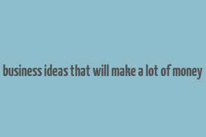 business ideas that will make a lot of money