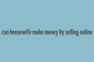 can housewife make money by selling online