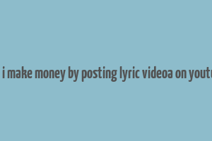 can i make money by posting lyric videoa on youtube