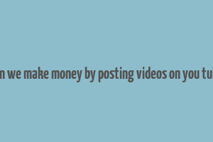 can we make money by posting videos on you tube