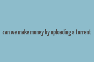 can we make money by uploading a torrent