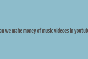 can we make money of music videoes in youtube