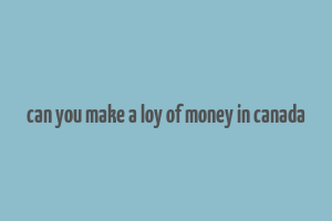 can you make a loy of money in canada