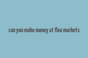 can you make money at flea markets