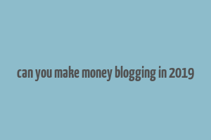 can you make money blogging in 2019