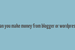 can you make money from blogger or wordpress