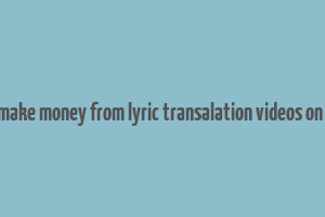 can you make money from lyric transalation videos on youtube