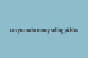 can you make money selling pickles