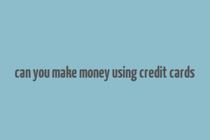 can you make money using credit cards