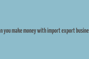 can you make money with import export business