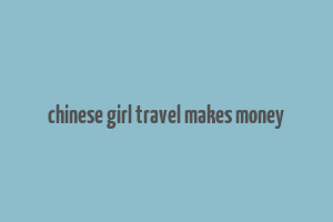 chinese girl travel makes money