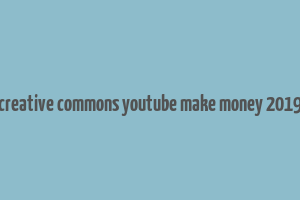 creative commons youtube make money 2019