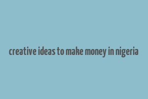 creative ideas to make money in nigeria