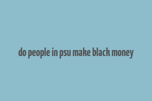 do people in psu make black money