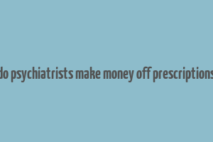 do psychiatrists make money off prescriptions