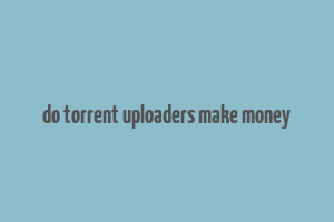 do torrent uploaders make money