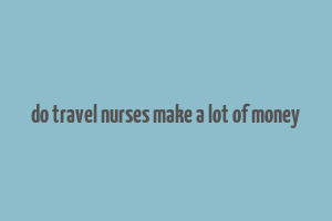 do travel nurses make a lot of money